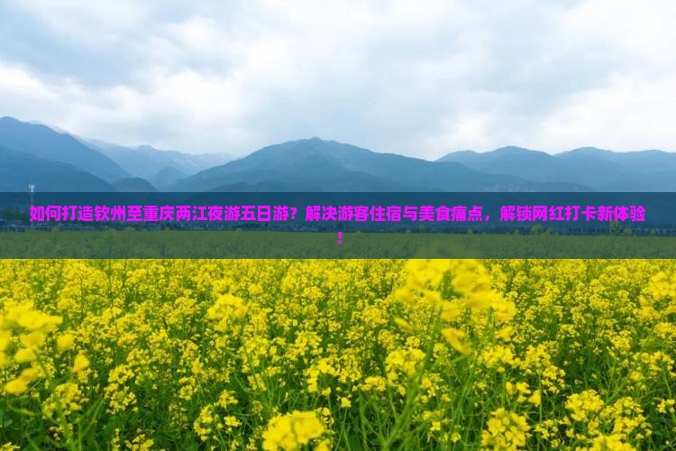 如何打造钦州至重庆两江夜游五日游？解决游客住宿与美食痛点，解锁网红打卡新体验！