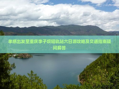 孝感出发至重庆李子坝轻轨站六日游攻略及交通指南疑问解答
