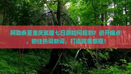阿勒泰至重庆武隆七日游如何规划？避开痛点，抓住热词新词，打造完美旅程！