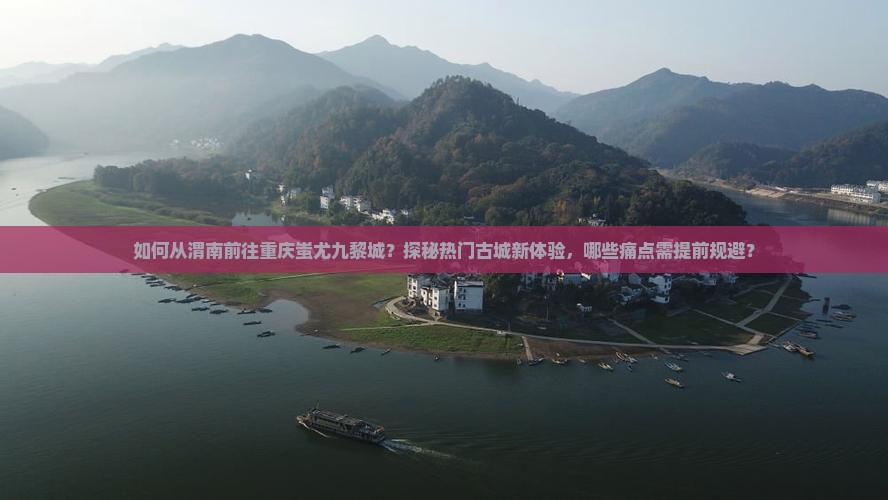 如何从渭南前往重庆蚩尤九黎城？探秘热门古城新体验，哪些痛点需提前规避？