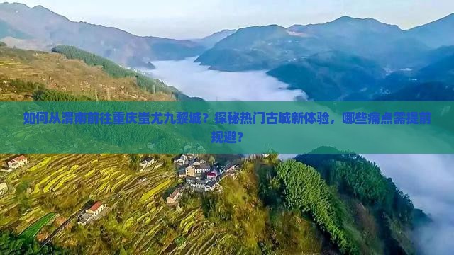 如何从渭南前往重庆蚩尤九黎城？探秘热门古城新体验，哪些痛点需提前规避？