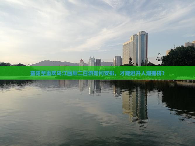 益阳至重庆乌江画廊二日游如何安排，才能避开人潮拥挤？