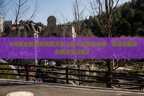 《许昌出发重庆武隆天生三桥七日游玩攻略：探寻绝美景点旅游全记录》