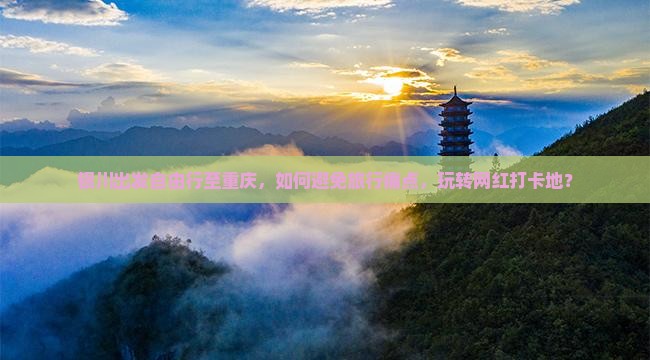 银川出发自由行至重庆，如何避免旅行痛点，玩转网红打卡地？