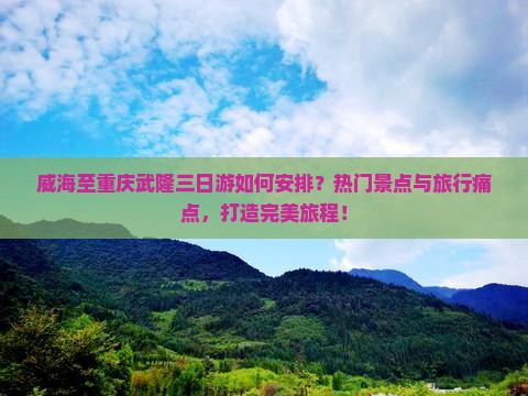 威海至重庆武隆三日游如何安排？热门景点与旅行痛点，打造完美旅程！