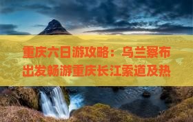 重庆六日游攻略：乌兰察布出发畅游重庆长江索道及热门景点