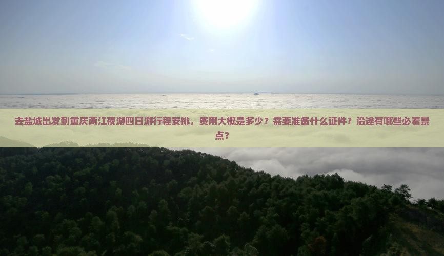 去盐城出发到重庆两江夜游四日游行程安排，费用大概是多少？需要准备什么证件？沿途有哪些必看景点？