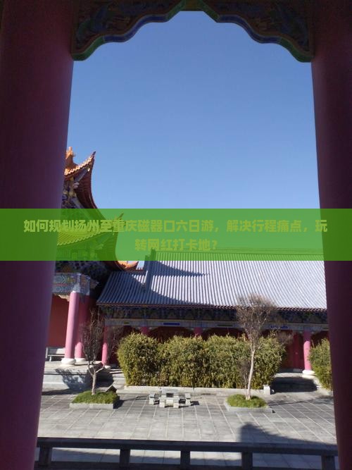 如何规划扬州至重庆磁器口六日游，解决行程痛点，玩转网红打卡地？