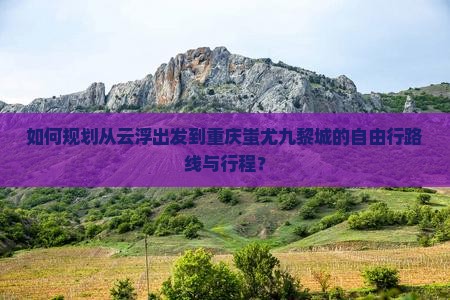 如何规划从云浮出发到重庆蚩尤九黎城的自由行路线与行程？