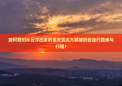 如何规划从云浮出发到重庆蚩尤九黎城的自由行路线与行程？