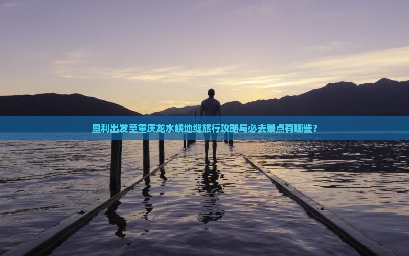 垦利出发至重庆龙水峡地缝旅行攻略与必去景点有哪些？
