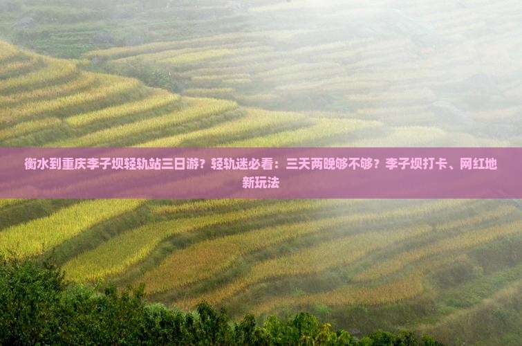 衡水到重庆李子坝轻轨站三日游？轻轨迷必看：三天两晚够不够？李子坝打卡、网红地新玩法