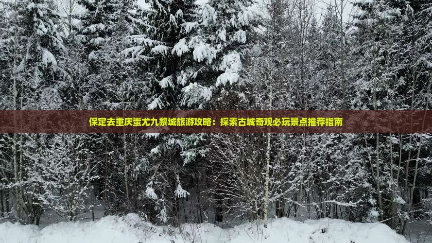 保定去重庆蚩尤九黎城旅游攻略：探索古城奇观必玩景点推荐指南