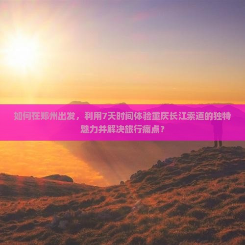 如何在郑州出发，利用7天时间体验重庆长江索道的独特魅力并解决旅行痛点？