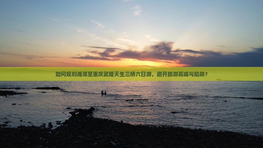 如何规划湘潭至重庆武隆天生三桥六日游，避开旅游高峰与陷阱？