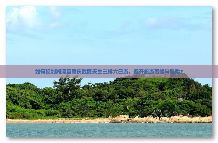 如何规划湘潭至重庆武隆天生三桥六日游，避开旅游高峰与陷阱？
