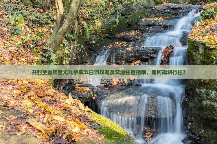 开封至重庆蚩尤九黎城五日游攻略及交通住宿指南，如何规划行程？