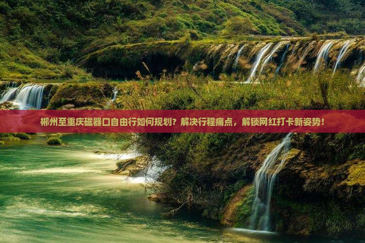 郴州至重庆磁器口自由行如何规划？解决行程痛点，解锁网红打卡新姿势！