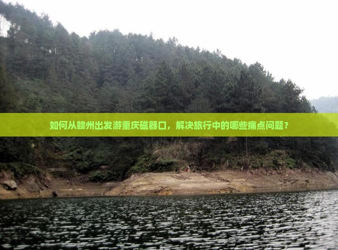 如何从赣州出发游重庆磁器口，解决旅行中的哪些痛点问题？