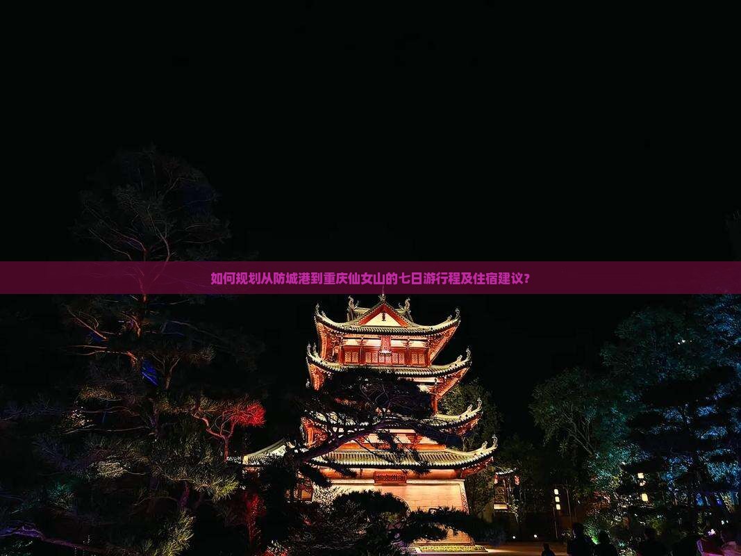 如何规划从防城港到重庆仙女山的七日游行程及住宿建议？