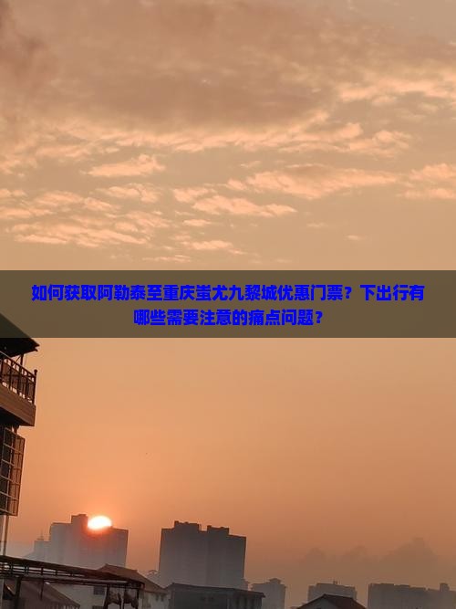 如何获取阿勒泰至重庆蚩尤九黎城优惠门票？下出行有哪些需要注意的痛点问题？