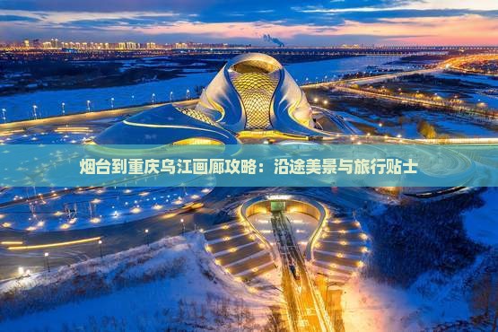 烟台到重庆乌江画廊攻略：沿途美景与旅行贴士