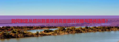 如何制定从绍兴到重庆的完整旅行攻略与路线选择？