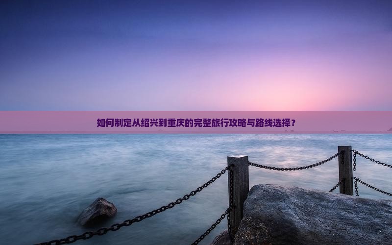 如何制定从绍兴到重庆的完整旅行攻略与路线选择？