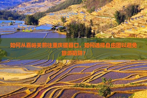 如何从嘉峪关前往重庆磁器口，如何选择自由团以避免旅游陷阱？