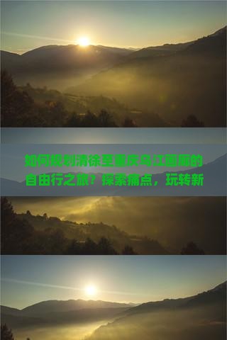 如何规划清徐至重庆乌江画廊的自由行之旅？探索痛点，玩转新词热点！