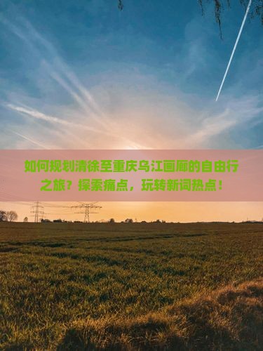 如何规划清徐至重庆乌江画廊的自由行之旅？探索痛点，玩转新词热点！