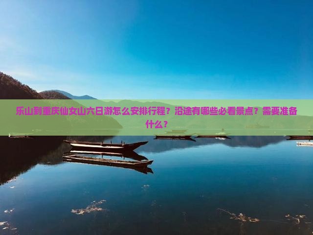 乐山到重庆仙女山六日游怎么安排行程？沿途有哪些必看景点？需要准备什么？