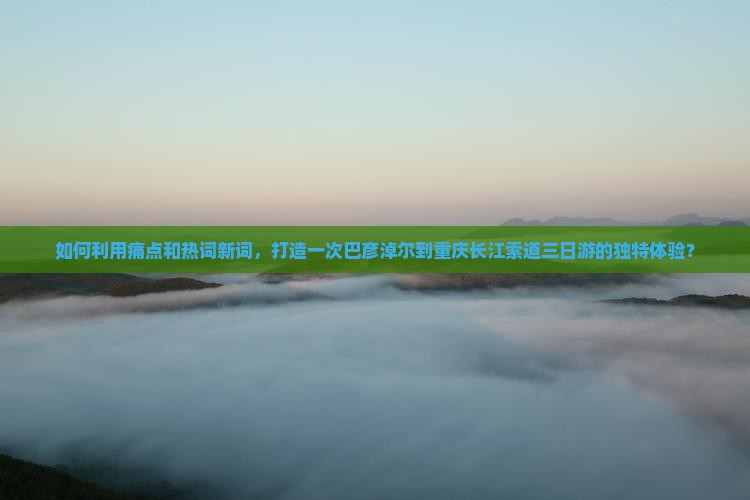 如何利用痛点和热词新词，打造一次巴彦淖尔到重庆长江索道三日游的独特体验？