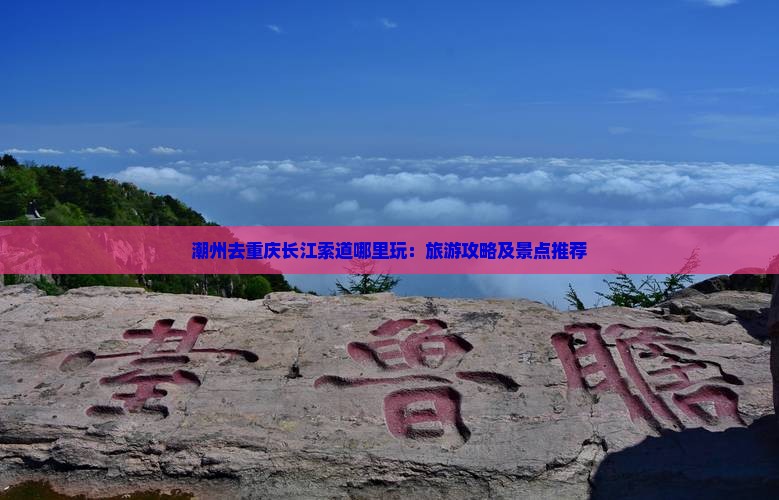 潮州去重庆长江索道哪里玩：旅游攻略及景点推荐