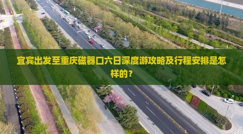 宜宾出发至重庆磁器口六日深度游攻略及行程安排是怎样的？