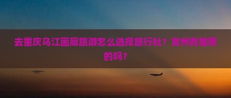 去重庆乌江画廊旅游怎么选择旅行社？常州有推荐的吗？