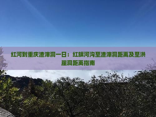 红河到重庆渣滓洞一日：红旗河沟至渣滓洞距离及至洪崖洞距离指南