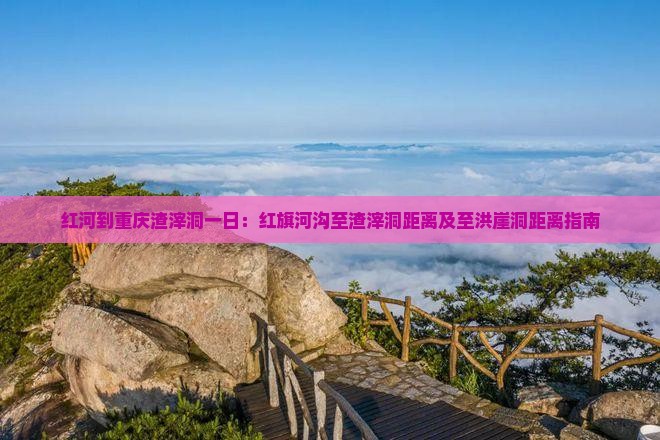 红河到重庆渣滓洞一日：红旗河沟至渣滓洞距离及至洪崖洞距离指南