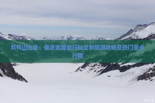 双鸭山出发：重庆武隆旅行社定制旅游攻略及热门景点行程