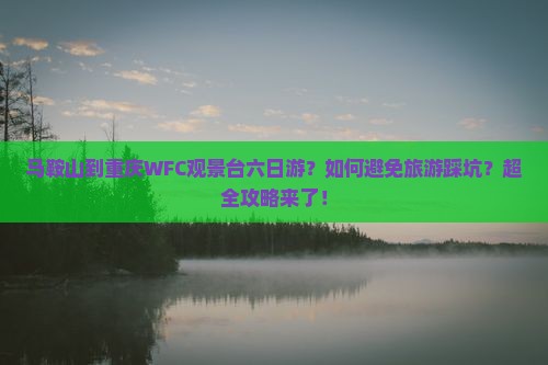 马鞍山到重庆WFC观景台六日游？如何避免旅游踩坑？超全攻略来了！