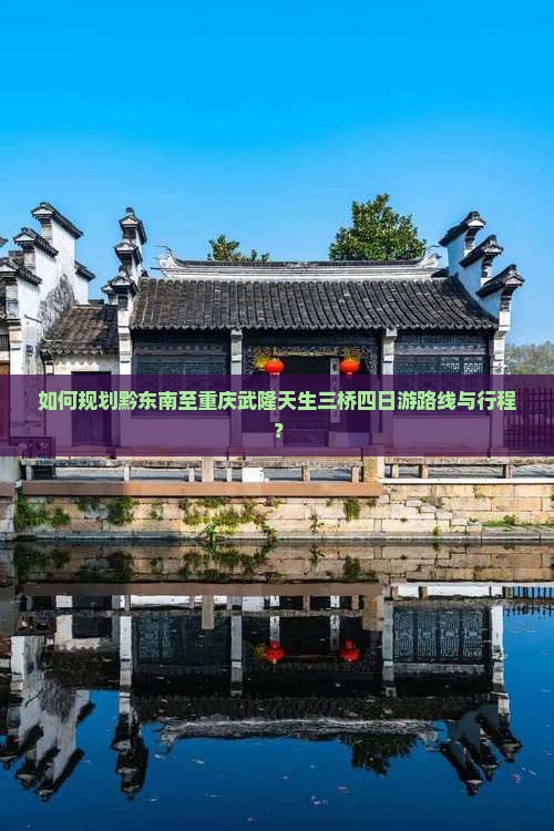 如何规划黔东南至重庆武隆天生三桥四日游路线与行程？