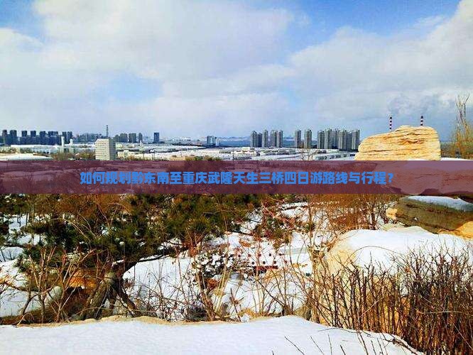 如何规划黔东南至重庆武隆天生三桥四日游路线与行程？