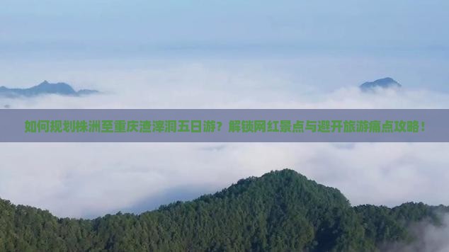 如何规划株洲至重庆渣滓洞五日游？解锁网红景点与避开旅游痛点攻略！