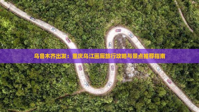 乌鲁木齐出发：重庆乌江画廊旅行攻略与景点推荐指南