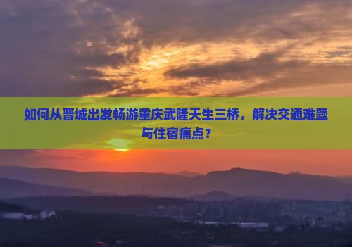 如何从晋城出发畅游重庆武隆天生三桥，解决交通难题与住宿痛点？