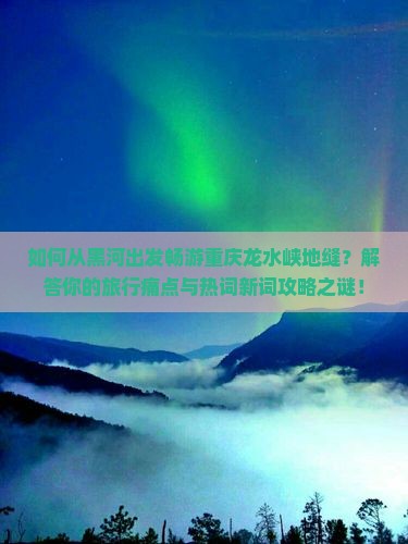 如何从黑河出发畅游重庆龙水峡地缝？解答你的旅行痛点与热词新词攻略之谜！