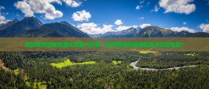 如何规划晋城至重庆武隆六日游，避开旅游高峰期和解决住宿难题？