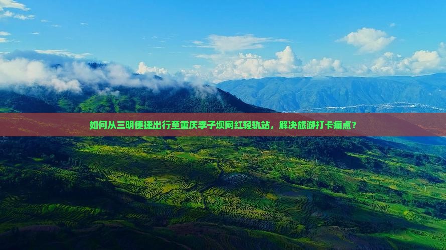 如何从三明便捷出行至重庆李子坝网红轻轨站，解决旅游打卡痛点？