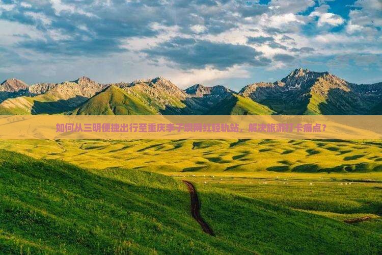 如何从三明便捷出行至重庆李子坝网红轻轨站，解决旅游打卡痛点？