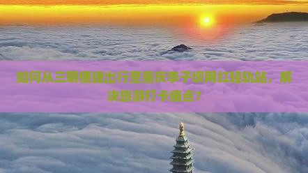 如何从三明便捷出行至重庆李子坝网红轻轨站，解决旅游打卡痛点？